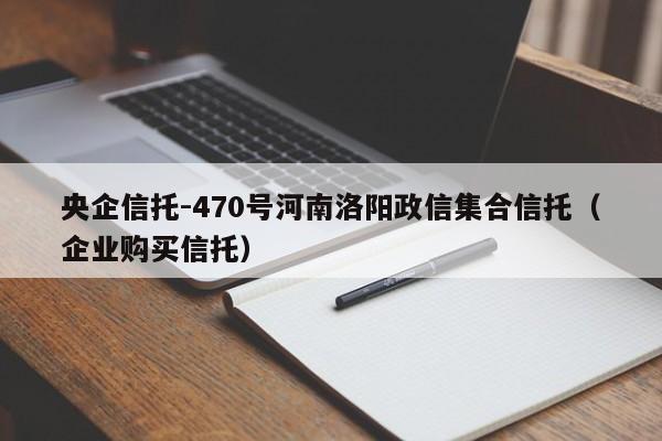 央企信托-470号河南洛阳政信集合信托（企业购买信托）