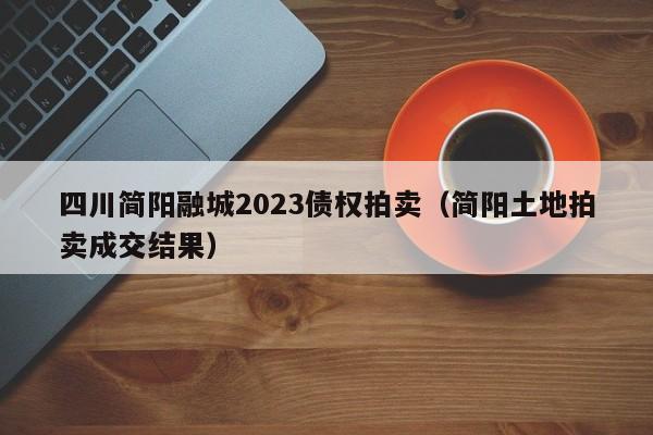四川简阳融城2023债权拍卖（简阳土地拍卖成交结果）
