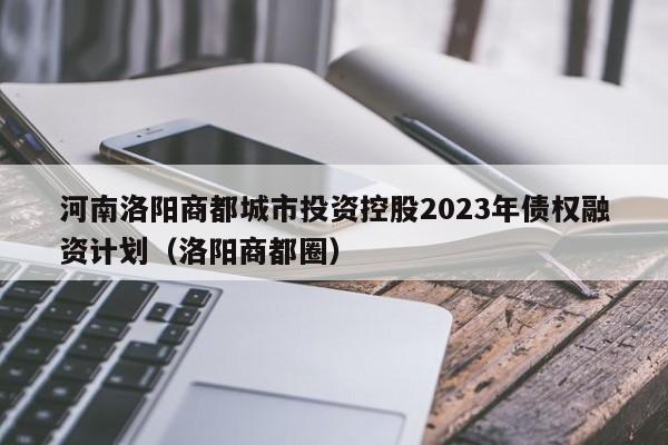 河南洛阳商都城市投资控股2023年债权融资计划（洛阳商都圈）