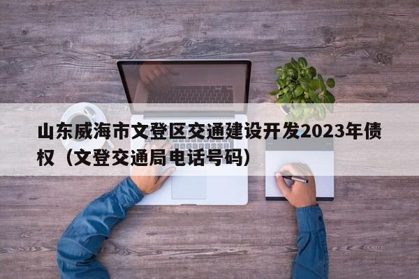 山东威海市文登区交通建设开发2023年债权（文登交通局电话号码）