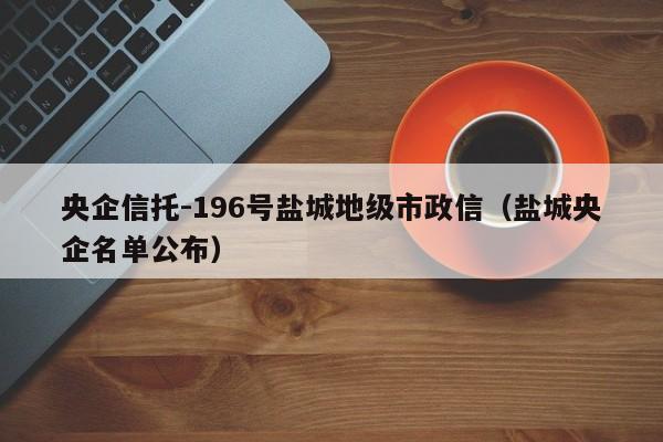 央企信托-196号盐城地级市政信（盐城央企名单公布）