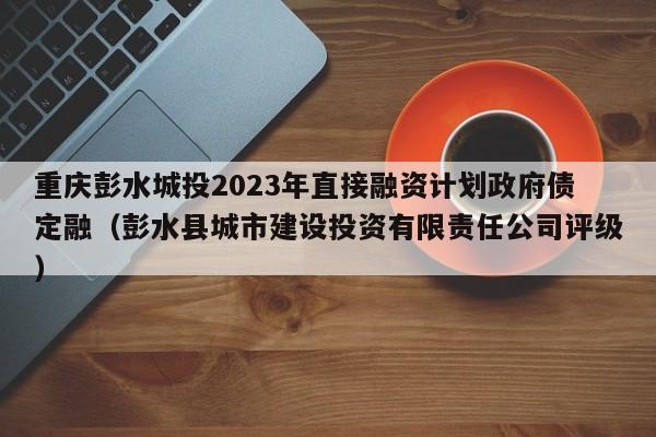 重庆彭水城投2023年直接融资计划政府债定融（彭水县城市建设投资有限责任公司评级）