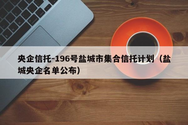 央企信托-196号盐城市集合信托计划（盐城央企名单公布）