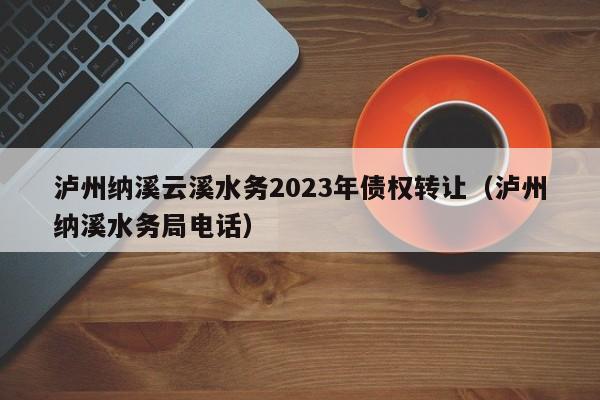 泸州纳溪云溪水务2023年债权转让（泸州纳溪水务局电话）