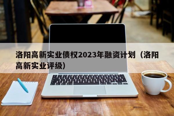 洛阳高新实业债权2023年融资计划（洛阳高新实业评级）