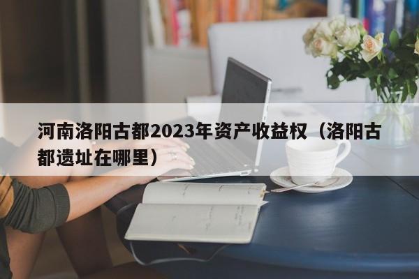 河南洛阳古都2023年资产收益权（洛阳古都遗址在哪里）