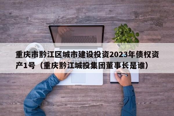 重庆市黔江区城市建设投资2023年债权资产1号（重庆黔江城投集团董事长是谁）