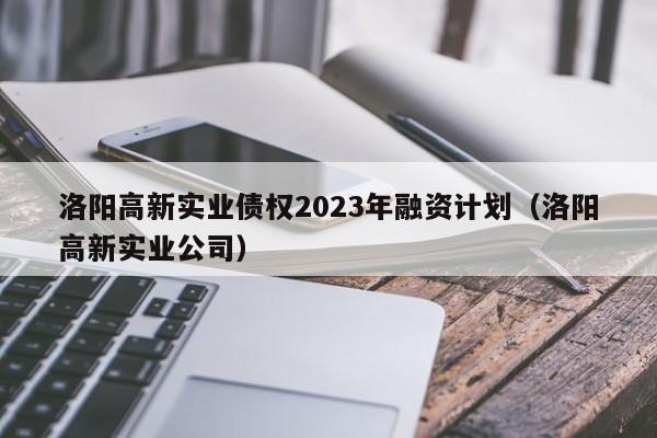 洛阳高新实业债权2023年融资计划（洛阳高新实业公司）