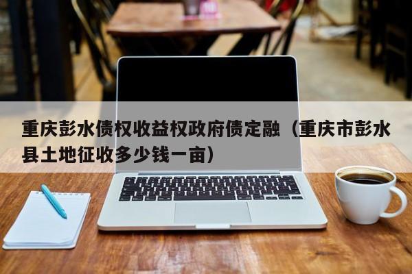 重庆彭水债权收益权政府债定融（重庆市彭水县土地征收多少钱一亩）