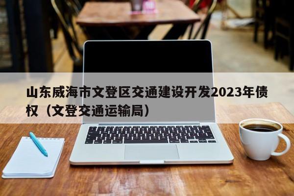 山东威海市文登区交通建设开发2023年债权（文登交通运输局）