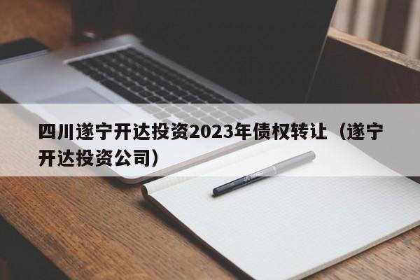 四川遂宁开达投资2023年债权转让（遂宁开达投资公司）