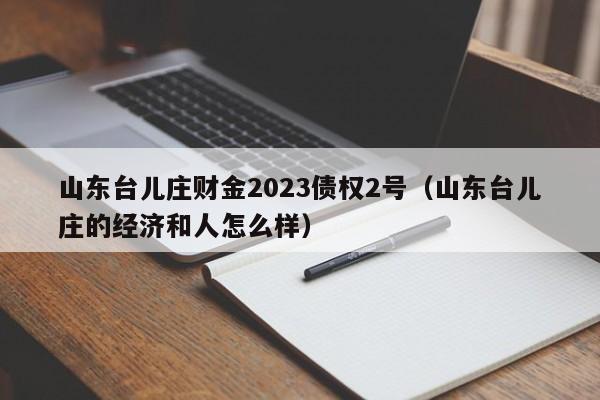 山东台儿庄财金2023债权2号（山东台儿庄的经济和人怎么样）