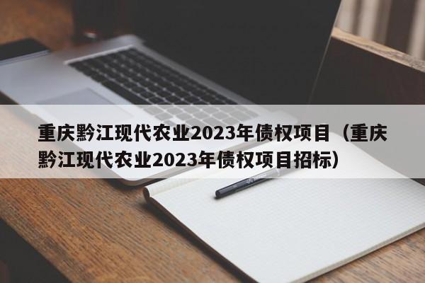 重庆黔江现代农业2023年债权项目（重庆黔江现代农业2023年债权项目招标）