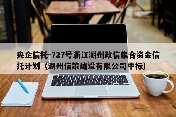 央企信托-727号浙江湖州政信集合资金信托计划（湖州信策建设有限公司中标）