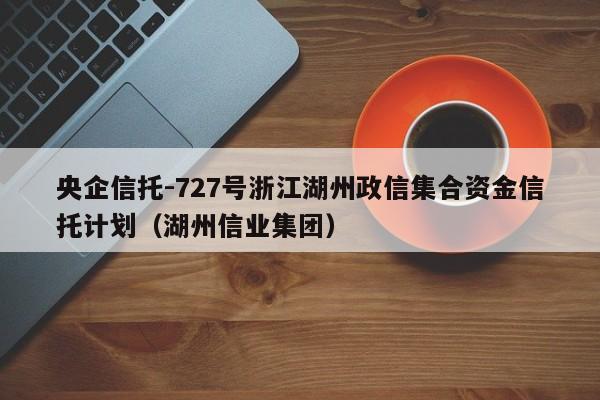 央企信托-727号浙江湖州政信集合资金信托计划（湖州信业集团）