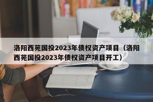 洛阳西苑国投2023年债权资产项目（洛阳西苑国投2023年债权资产项目开工）