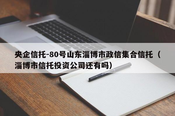 央企信托-80号山东淄博市政信集合信托（淄博市信托投资公司还有吗）