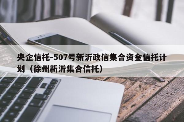 央企信托-507号新沂政信集合资金信托计划（徐州新沂集合信托）