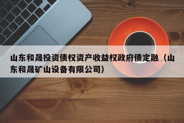 山东和晟投资债权资产收益权政府债定融（山东和晟矿山设备有限公司）