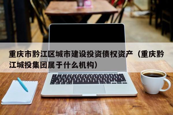 重庆市黔江区城市建设投资债权资产（重庆黔江城投集团属于什么机构）