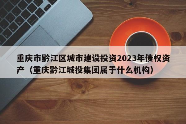 重庆市黔江区城市建设投资2023年债权资产（重庆黔江城投集团属于什么机构）