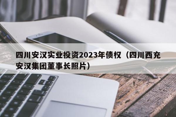 四川安汉实业投资2023年债权（四川西充安汉集团董事长照片）