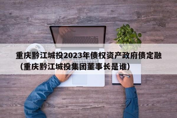 重庆黔江城投2023年债权资产政府债定融（重庆黔江城投集团董事长是谁）