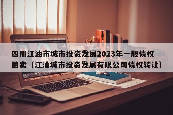 四川江油市城市投资发展2023年一般债权拍卖（江油城市投资发展有限公司债权转让）