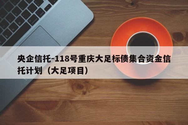 央企信托-118号重庆大足标债集合资金信托计划（大足项目）