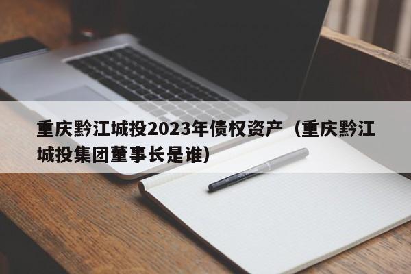 重庆黔江城投2023年债权资产（重庆黔江城投集团董事长是谁）