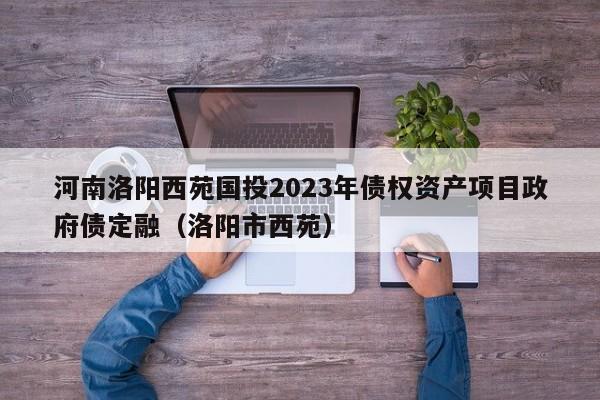 河南洛阳西苑国投2023年债权资产项目政府债定融（洛阳市西苑）