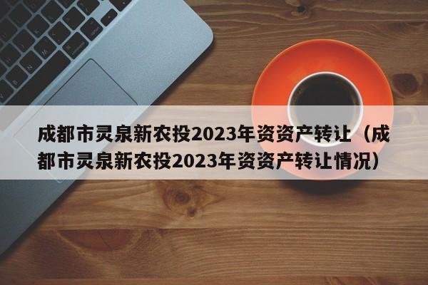 成都市灵泉新农投2023年资资产转让（成都市灵泉新农投2023年资资产转让情况）