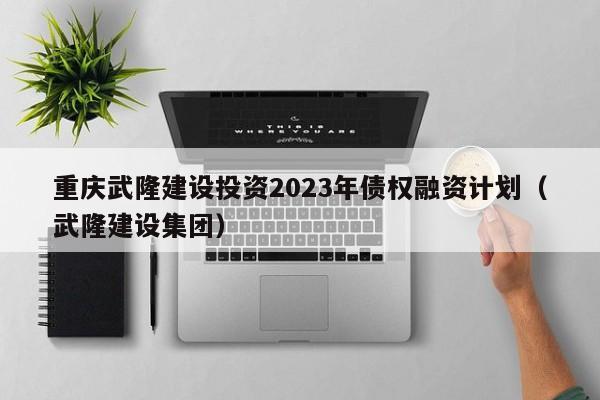 重庆武隆建设投资2023年债权融资计划（武隆建设集团）