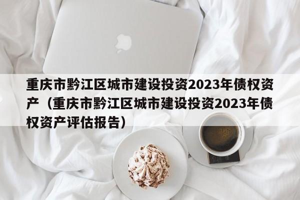 重庆市黔江区城市建设投资2023年债权资产（重庆市黔江区城市建设投资2023年债权资产评估报告）