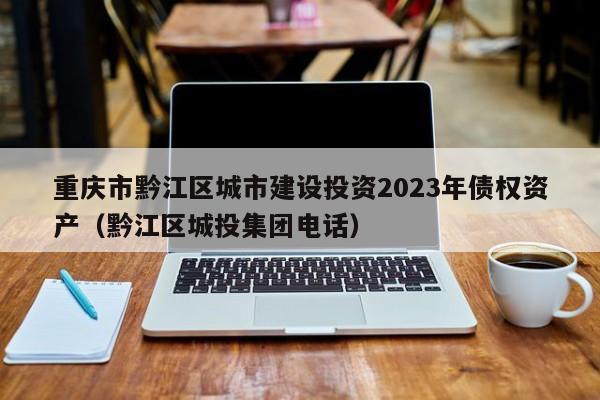 重庆市黔江区城市建设投资2023年债权资产（黔江区城投集团电话）