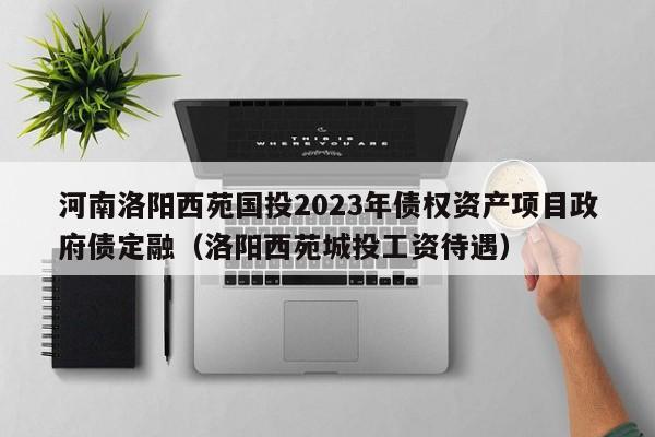 河南洛阳西苑国投2023年债权资产项目政府债定融（洛阳西苑城投工资待遇）