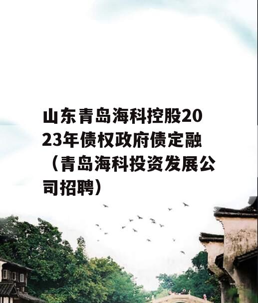 山东青岛海科控股2023年债权政府债定融（青岛海科投资发展公司招聘）