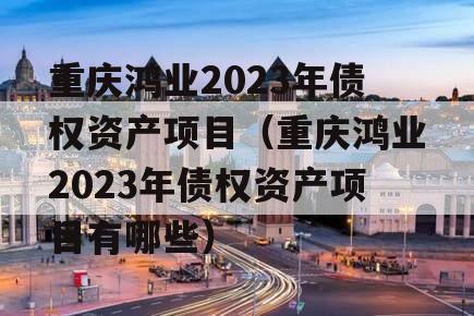 重庆鸿业2023年债权资产项目（重庆鸿业2023年债权资产项目有哪些）