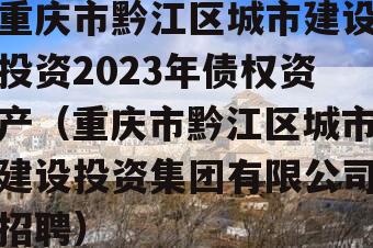 重庆市黔江区城市建设投资2023年债权资产（重庆市黔江区城市建设投资集团有限公司招聘）