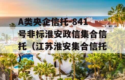 A类央企信托-841号非标淮安政信集合信托（江苏淮安集合信托）