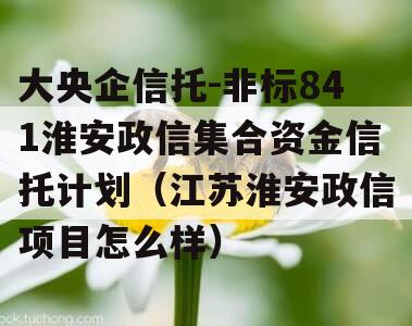 大央企信托-非标841淮安政信集合资金信托计划（江苏淮安政信项目怎么样）