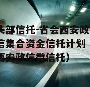 头部信托-省会西安政信集合资金信托计划（西安政信类信托）