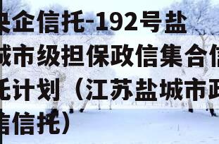 央企信托-192号盐城市级担保政信集合信托计划（江苏盐城市政信信托）