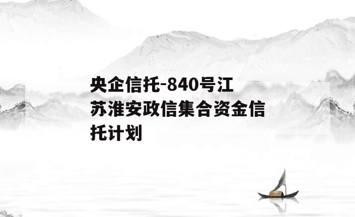 央企信托-840号江苏淮安政信集合资金信托计划