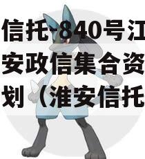 央企信托-840号江苏淮安政信集合资金信托计划（淮安信托公司）