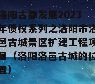 洛阳古都发展2023年债权系列之洛阳市洛邑古城景区扩建工程项目（洛阳洛邑古城的位置）