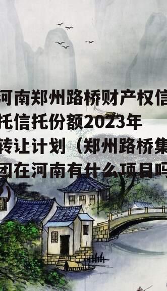 河南郑州路桥财产权信托信托份额2023年转让计划（郑州路桥集团在河南有什么项目吗?）