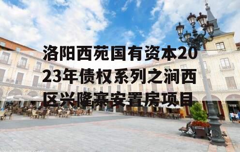 洛阳西苑国有资本2023年债权系列之涧西区兴隆寨安置房项目