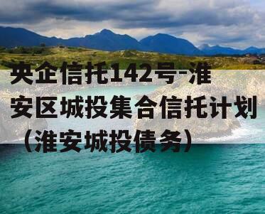 央企信托142号-淮安区城投集合信托计划（淮安城投债务）