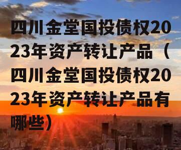 四川金堂国投债权2023年资产转让产品（四川金堂国投债权2023年资产转让产品有哪些）